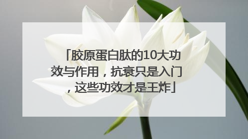 胶原蛋白肽的10大功效与作用，抗衰只是入门，这些功效才是王炸