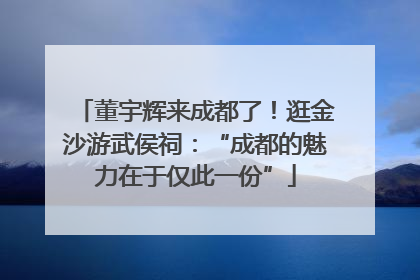 董宇辉来成都了！逛金沙游武侯祠：“成都的魅力在于仅此一份”