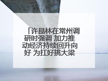 许昆林在常州调研时强调 加力推动经济持续回升向好 为扛好挑大梁责任多作贡献
