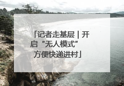 记者走基层｜开启“无人模式” 方便快递进村
