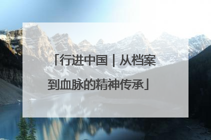 行进中国｜从档案到血脉的精神传承