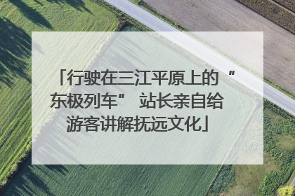 行驶在三江平原上的“东极列车” 站长亲自给游客讲解抚远文化
