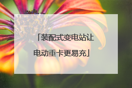 装配式变电站让电动重卡更易充