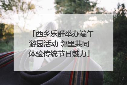 西乡乐群举办端午游园活动 邻里共同体验传统节日魅力