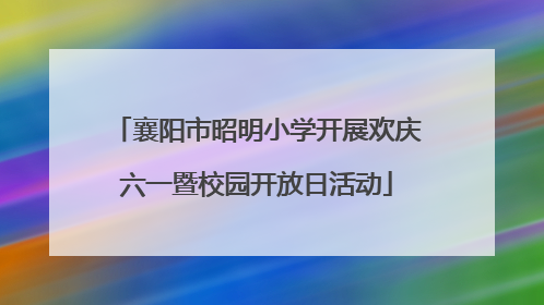 襄阳市昭明小学开展欢庆六一暨校园开放日活动