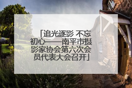 追光逐影 不忘初心——南平市摄影家协会第六次会员代表大会召开