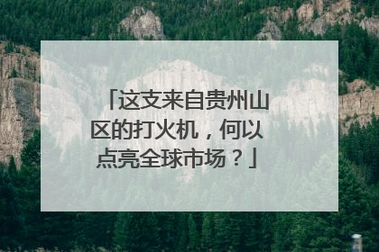 这支来自贵州山区的打火机，何以点亮全球市场？