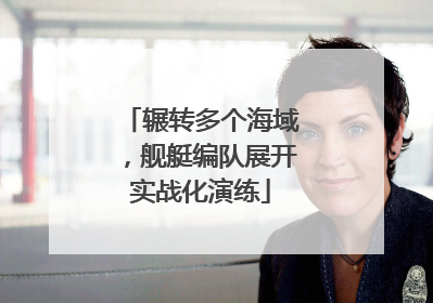 辗转多个海域，舰艇编队展开实战化演练