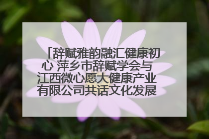 辞赋雅韵融汇健康初心 萍乡市辞赋学会与江西微心愿大健康产业有限公司共话文化发展新篇（图）