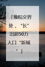 豫皖交界处，“长”出超50万人口“新城”