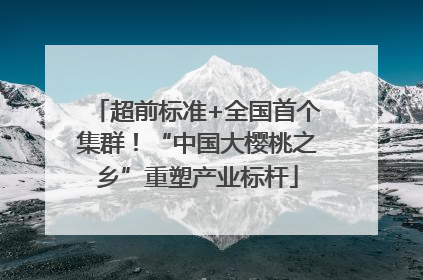 超前标准+全国首个集群！“中国大樱桃之乡”重塑产业标杆
