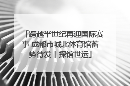 跨越半世纪再迎国际赛事 成都市城北体育馆蓄势待发丨探馆世运