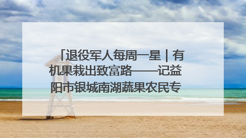 退役军人每周一星｜有机果栽出致富路——记益阳市银城南湖蔬果农民专业合作社总经理晏桂明