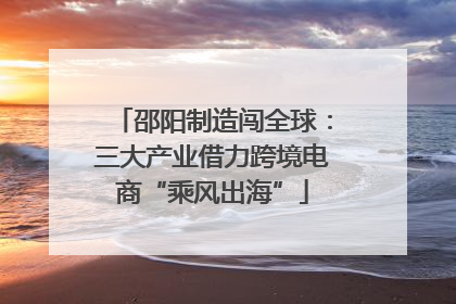 邵阳制造闯全球：三大产业借力跨境电商“乘风出海”