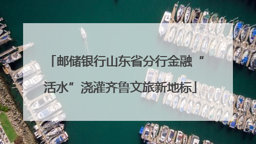 邮储银行山东省分行金融“活水”浇灌齐鲁文旅新地标