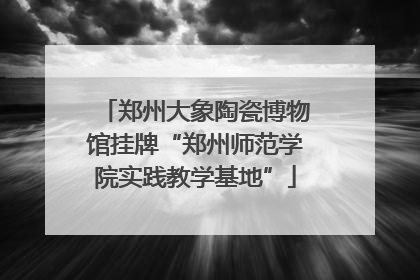 郑州大象陶瓷博物馆挂牌“郑州师范学院实践教学基地”