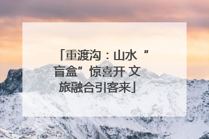 重渡沟：山水“盲盒”惊喜开 文旅融合引客来