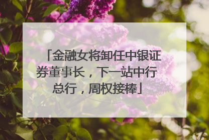 金融女将卸任中银证券董事长，下一站中行总行，周权接棒
