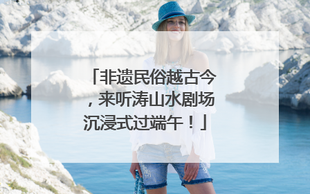 非遗民俗越古今，来听涛山水剧场沉浸式过端午！