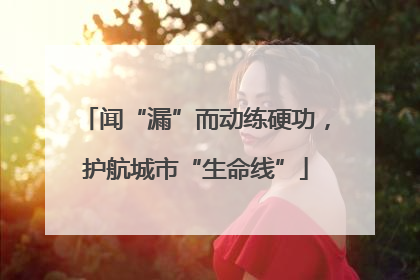 闻“漏”而动练硬功，护航城市“生命线”