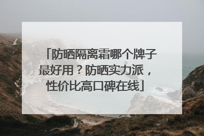 防晒隔离霜哪个牌子最好用？防晒实力派，性价比高口碑在线