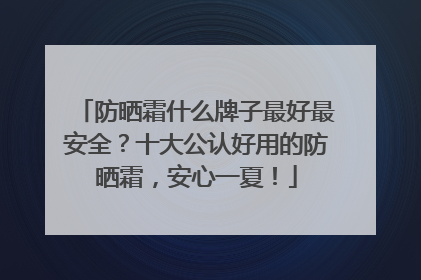 防晒霜什么牌子最好最安全？十大公认好用的防晒霜，安心一夏！
