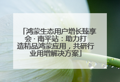 鸿蒙生态用户增长臻享会 · 南平站：助力打造精品鸿蒙应用，共研行业用增解决方案