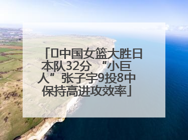 ﻿中国女篮大胜日本队32分 “小巨人”张子宇9投8中保持高进攻效率