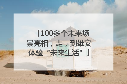 100多个未来场景亮相，走，到雄安体验“未来生活”