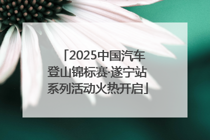 2025中国汽车登山锦标赛·遂宁站系列活动火热开启