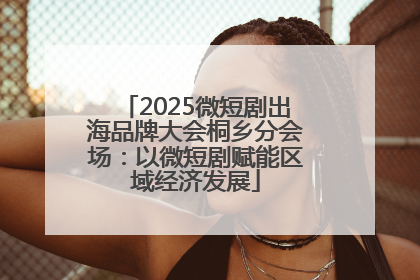 2025微短剧出海品牌大会桐乡分会场：以微短剧赋能区域经济发展