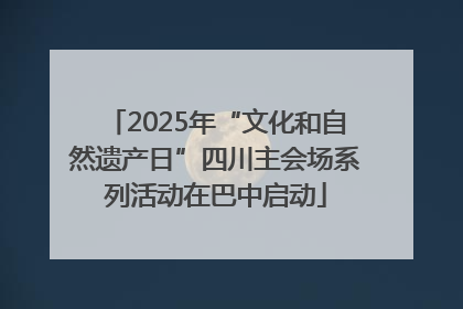 2025年“文化和自然遗产日”四川主会场系列活动在巴中启动