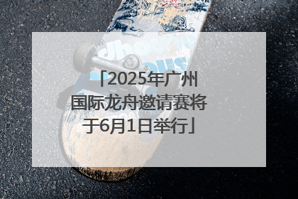 2025年广州国际龙舟邀请赛将于6月1日举行