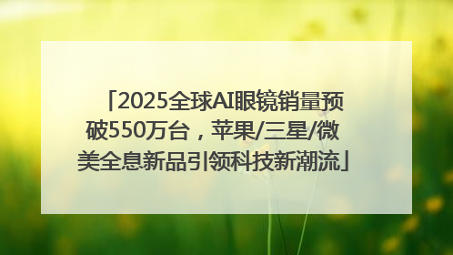 2025全球AI眼镜销量预破550万台，苹果/三星/微美全息新品引领科技新潮流