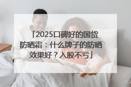 2025口碑好的国货防晒霜：什么牌子的防晒效果好？入股不亏