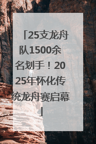25支龙舟队1500余名划手！2025年怀化传统龙舟赛启幕
