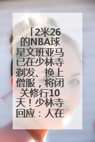 2米26的NBA球星文班亚马已在少林寺剃发、换上僧服，将闭关修行10天！少林寺回应：人在寺里