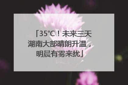 35℃！未来三天湖南大部晴朗升温，明晨有雾来扰